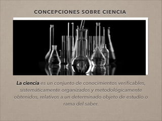 CONCEPCIONES SOBRE CIENCIA
La ciencia es un conjunto de conocimientos veriﬁcables,
sistemáticamente organizados y metodológicamente
obtenidos, relativos a un determinado objeto de estudio o
rama del saber.
!
 