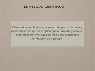 EL MÉTODO CIENTÍFICO
El método cientíﬁco es el conjunto de pasos, técnicas y
procedimientos que se emplean para formular y resolver
problemas de investigación mediante la prueba o
veriﬁcación de hipótesis.
 