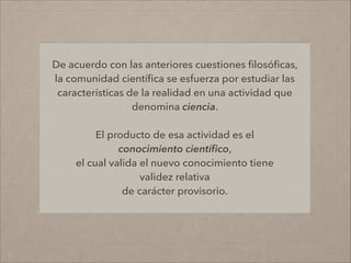 De acuerdo con las anteriores cuestiones ﬁlosóﬁcas,
la comunidad cientíﬁca se esfuerza por estudiar las
características de la realidad en una actividad que
denomina ciencia.
!
El producto de esa actividad es el
conocimiento cientíﬁco,
el cual valida el nuevo conocimiento tiene
validez relativa
de carácter provisorio.
 