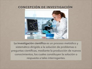 La investigación cientíﬁca es un proceso metódico y
sistemático dirigido a la solución de problemas o
preguntas cientíﬁcas, mediante la producción de nuevos
conocimientos, los cuales constituyen la solución o
respuesta a tales interrogantes.
CONCEPCIÓN DE INVESTIGACIÓN
 