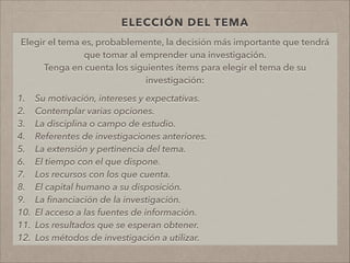 ELECCIÓN DEL TEMA
Elegir el tema es, probablemente, la decisión más importante que tendrá
que tomar al emprender una investigación.
Tenga en cuenta los siguientes ítems para elegir el tema de su
investigación:
!
1. Su motivación, intereses y expectativas.
2. Contemplar varias opciones.
3. La disciplina o campo de estudio.
4. Referentes de investigaciones anteriores.
5. La extensión y pertinencia del tema.
6. El tiempo con el que dispone.
7. Los recursos con los que cuenta.
8. El capital humano a su disposición.
9. La ﬁnanciación de la investigación.
10. El acceso a las fuentes de información.
11. Los resultados que se esperan obtener.
12. Los métodos de investigación a utilizar.
!
 