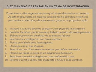DIEZ MANERAS DE PENSAR EN UN TEMA DE INVESTIGACIÓN
Presentamos, diez sugerencias para que baraje ideas sobre su proyecto.
De este modo, estará en mejores condiciones no sólo para elegir sino
para acotar su elección y de esta manera generar un proyecto viable:
!
!
1. Indague a su tutor, director, colegas y a su grupo de investigación .
2. Examine literatura, publicaciones y trabajos previos de investigaciones.
3. Elabore observación detallada de su entorno laboral.
4. Relacione la investigación con otros intereses.
5. Piense en el título de la investigación.
6. El tiempo con el que dispone.
7. Seleccione una cita o extracto de texto que deﬁna la temática.
8. Plasme sus ideas iniciales en un diagrama o ilustración.
9. Relacione la temática elegida con una problemática real.
10. Retome y cambie ideas, esté dispuesto a llevar a cabo cambios.
!
!
 