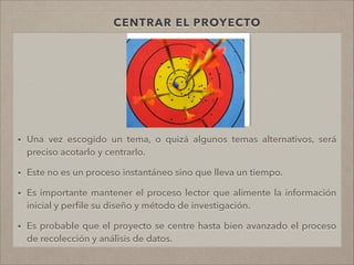 CENTRAR EL PROYECTO
• Una vez escogido un tema, o quizá algunos temas alternativos, será
preciso acotarlo y centrarlo.
!
• Este no es un proceso instantáneo sino que lleva un tiempo.
!
• Es importante mantener el proceso lector que alimente la información
inicial y perﬁle su diseño y método de investigación.
!
• Es probable que el proyecto se centre hasta bien avanzado el proceso
de recolección y análisis de datos.
!
 