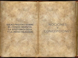 IDEAS PREVIAS SOBRE
EL CONOCIMIENTO,
LA EPISTEMOLOGÍA
Y LA INVESTIGACIÓN
NOCIONES
Y
CONCEPCIONES
 