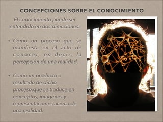 CONCEPCIONES SOBRE EL CONOCIMIENTO
El conocimiento puede ser
entendido en dos direcciones:
• Como un proceso que se
maniﬁesta en el acto de
c o n o c e r , e s d e c i r , l a
percepción de una realidad.
!
• Como un producto o
resultado de dicho
proceso,que se traduce en
conceptos, imágenes y
representaciones acerca de
una realidad.
!
 