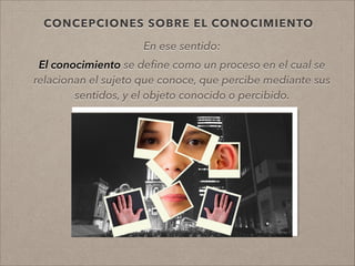 CONCEPCIONES SOBRE EL CONOCIMIENTO
En ese sentido:
!
El conocimiento se deﬁne como un proceso en el cual se
relacionan el sujeto que conoce, que percibe mediante sus
sentidos, y el objeto conocido o percibido.
.
!
!
 
