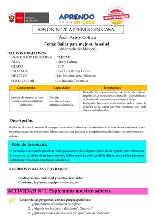 SESIÓN N° 20 APRENDO EN CASA
Área: Arte y Cultura
Tema: Bailar para mejorar la salud.
(Adaptado del Minedu)
DATOS INFORMATIVOS:
INSTITUCIÓN EDUCATIVA : “MRCM”
ÁREA : Arte y Cultura
GRADO : 1º, 2°
PROFESOR : Jose Luis Ramos Flores
DIRECTOR : Lic. Eduvina Vera Palomino.
SUB DIRECTOR : Lic. Rosario Castañeda.
Competencias Capacidades Desempeños
Aprecia de manera crítica
manifestaciones artístico-
culturales.
Percibe
manifestaciones
artístico-culturales.
Describe la representación de baile del elenco
ángeles de la asociación cultural D1, asociándola a
experiencias, mensajes, emociones e ideas.
Interpreta haciendo comentarios sobre cómo la
práctica de la danza permite mantener una vida
emocional saludable.
Descripción.
Bailar es el arte de mover el cuerpo de un modo rítmico, con frecuencia al son de una música, para
expresar nuestras emociones, ideas, narrar una historia o, simplemente, disfrutar del movimiento
mismo.
Reto de la semana:
Apreciarás una manifestación artística para asociarla a alguna danza de tu región para reflexionar
y comentar, a través de un texto escrito, sobre cómo la práctica de la danza ayuda a las personas
a mantener una vida emocional saludable.
RECURSOS PARA LAS ACTIVIDADES.
Predisposición, voluntad y mucha creatividad.
Cuaderno, lapiceros, equipo de sonido, etc.
ACTIVIDAD N° 1. Exploramos nuestros saberes.
Responda las preguntas, con tus propias palabras:
1. ¿Qué danzas se bailan en tu región?
2. ¿Alguna vez bailaste o danzaste? ¿Cuándo?
3. ¿Qué emociones sientes cada vez que bailas u observas?
 