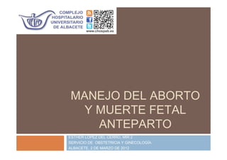 MANEJO DEL ABORTO
Y MUERTE FETAL
ANTEPARTO
ESTHER LÓPEZ DEL CERRO, MIR 2
SERVICIO DE OBSTETRICIA Y GINECOLOGÍA.
ALBACETE, 2 DE MARZO DE 2012
 