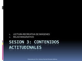 1.   LECTURA RECREATIVA DE IMÁGENES
2.   RELAX IMAGINATIVO

SESION 3: CONTENIDOS
ACTITUDINALES

                Elaborado por Dra. Adriana Nachieli Morales Ballinas
 