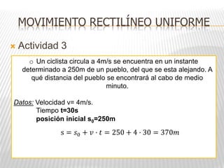  Actividad 3
o Un ciclista circula a 4m/s se encuentra en un instante
determinado a 250m de un pueblo, del que se esta alejando. A
qué distancia del pueblo se encontrará al cabo de medio
minuto.
Datos: Velocidad v= 4m/s.
Tiempo t=30s
posición inicial s0=250m
MOVIMIENTO RECTILÍNEO UNIFORME
s = 𝑠0 + 𝑣 · 𝑡 = 250 + 4 · 30 = 370𝑚
 