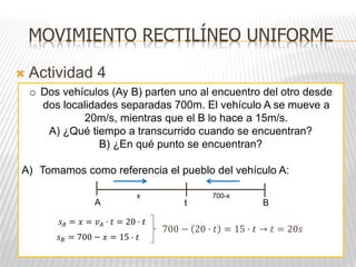  Actividad 4
o Dos vehículos (Ay B) parten uno al encuentro del otro desde
dos localidades separadas 700m. El vehículo A se mueve a
20m/s, mientras que el B lo hace a 15m/s.
A) ¿Qué tiempo a transcurrido cuando se encuentran?
B) ¿En qué punto se encuentran?
A) Tomamos como referencia el pueblo del vehículo A:
A B
t
x 700-x
700 − 20 · 𝑡 = 15 · 𝑡 → 𝑡 = 20𝑠
𝑠𝐴 = 𝑥 = 𝑣𝐴 · 𝑡 = 20 · 𝑡
𝑠𝐵 = 700 − 𝑥 = 15 · 𝑡
MOVIMIENTO RECTILÍNEO UNIFORME
 