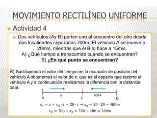 MOVIMIENTO RECTILÍNEO UNIFORME
 Actividad 4
o Dos vehículos (Ay B) parten uno al encuentro del otro desde
dos localidades separadas 700m. El vehículo A se mueve a
20m/s, mientras que el B lo hace a 15m/s.
A) ¿Qué tiempo a transcurrido cuando se encuentran?
B) ¿En qué punto se encuentran?
B) Sustituyendo el valor del tiempo en la ecuación de posición del
vehículo A obtenemos el valor de x, que es el espacio que recorre el
vehículo A y a continuación realizamos la diferencia con la distancia
total.
A B
t
x 700-x
𝑠𝐴 = 𝑥 = 𝑣𝐴 · 𝑡 = 20 · 𝑡 → 𝑥𝐴 = 20 · 20 = 400𝑚
𝑥𝐵 = 700 − 𝑥𝐴 = 700 − 400 = 300𝑚
 