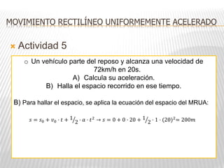  Actividad 5
MOVIMIENTO RECTILÍNEO UNIFORMEMENTE ACELERADO
o Un vehículo parte del reposo y alcanza una velocidad de
72km/h en 20s.
A) Calcula su aceleración.
B) Halla el espacio recorrido en ese tiempo.
B) Para hallar el espacio, se aplica la ecuación del espacio del MRUA:
𝑠 = 𝑠0 + 𝑣0 · 𝑡 + 1
2 · 𝑎 · 𝑡2 → 𝑠 = 0 + 0 · 20 + 1
2 · 1 · (20)2= 200𝑚
 