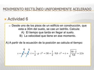  Actividad 6
MOVIMIENTO RECTILÍNEO UNIFORMEMENTE ACELERADO
o Desde uno de los pisos de un edificio en construcción, que
esta a 30m del suelo, se cae un ladrillo. Calcula:
A) El tiempo que tarda en llegar al suelo.
B) La velocidad que tiene en ese momento.
A) A partir de la ecuación de la posición se calcula el tiempo:
𝑠 = 𝑠0 + 𝑣0 · 𝑡 +
1
2
· 𝑔 · 𝑡2
→ 30 =
1
2
· 9,8 · 𝑡2
→ 𝑡 =
30 · 2
9,8
= 2,5𝑠
0 0
 