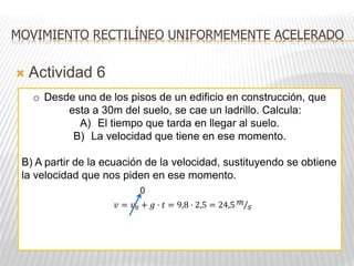  Actividad 6
MOVIMIENTO RECTILÍNEO UNIFORMEMENTE ACELERADO
o Desde uno de los pisos de un edificio en construcción, que
esta a 30m del suelo, se cae un ladrillo. Calcula:
A) El tiempo que tarda en llegar al suelo.
B) La velocidad que tiene en ese momento.
B) A partir de la ecuación de la velocidad, sustituyendo se obtiene
la velocidad que nos piden en ese momento.
𝑣 = 𝑣0 + 𝑔 · 𝑡 = 9,8 · 2,5 = 24,5 𝑚
𝑠
0
 