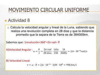  Actividad 8
MOVIMIENTO CIRCULAR UNIFORME
o Calcula la velocidad angular y lineal de la Luna, sabiendo que
realiza una revolución completa en 28 días y que la distancia
promedio que la separa de la Tierra es de 384000km.
Sabemos que: 1revolución=360°=2π rad= 𝜃
A)Velocidad Angular :
B) Velocidad Lineal:
𝜔 =
𝜃
𝑡
=
2𝜋 𝑟𝑎𝑑
28 𝑑𝑖𝑎𝑠
·
1𝑑𝑖𝑎
24ℎ
·
1ℎ
3600𝑠
= 2,6 · 10−6
𝑟𝑎𝑑/𝑠
𝑣 = 𝜔 · 𝑅 = 2,6 · 10−6
· 3,84 · 108
= 998,4𝑚/𝑠
 