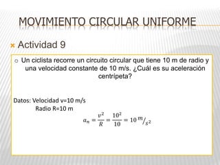  Actividad 9
MOVIMIENTO CIRCULAR UNIFORME
o Un ciclista recorre un circuito circular que tiene 10 m de radio y
una velocidad constante de 10 m/s. ¿Cuál es su aceleración
centrípeta?
Datos: Velocidad v=10 m/s
Radio R=10 m
𝑎𝑛 =
𝑣2
𝑅
=
102
10
= 10 𝑚
𝑠2
 