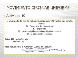 Actividad 10
o Una rueda de 1 m de radio gira a razón de 120 vueltas por minuto.
Calcula:
A) Frecuencia del movimiento
B) El período
C) La velocidad lineal en la periferia de la rueda
D) La aceleración centrípeta
Datos: 120 vueltas/minuto
Radio R=1 m
A) La frecuencia es el número de vueltas en 1 segundo:
MOVIMIENTO CIRCULAR UNIFORME
𝑓 =
𝑣𝑢𝑒𝑙𝑡𝑎𝑠
𝑠𝑒𝑔𝑢𝑛𝑑𝑜𝑠
=
120 𝑣𝑢𝑒𝑙𝑡𝑎𝑠
60 𝑠𝑒𝑔
= 2 𝑣𝑢𝑒𝑙𝑡𝑎𝑠
𝑠 = 2 𝐻𝑧
 