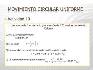  Actividad 10
MOVIMIENTO CIRCULAR UNIFORME
o Una rueda de 1 m de radio gira a razón de 120 vueltas por minuto.
Calcula:
Datos: 120 vueltas/minuto
Radio R=1 m
B) El período
C) La velocidad del movimiento en la periferia de la rueda
D) La aceleración centrípeta o normal
𝑇 =
1
𝑓
=
1
2
𝑠
𝑣 = 2𝜋𝑟𝑓 = 2𝜋 · 1 · 2 = 12,56 𝑚
𝑠
𝑎𝑁 =
𝑣2
𝑟
=
12,562
1
= 157,75 𝑚
𝑠2
 
