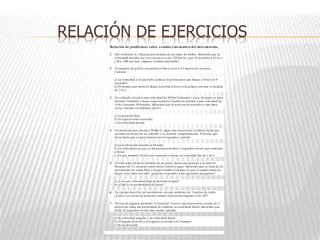 RELACIÓN DE EJERCICIOS
Relación de problemas sobre estudio cinemático del movimiento.
1. Dos vehículos A y B pasan por delante de un radar de tráfico. Sabiendo que la
velocidad máxima por esa carretera es de 120 km/ h y que A circulaba a 45 m/ s
y B a 1100 cm/ min. ¿Alguno recibirá una multa?
2. Un jugador de golf se encuentra en línea recta a 4.5 metros de un hoyo.
Calcular:
a) La velocidad a la que debe golpear la pelota para que llegue al hoyo en 9
segundos.
b) El tiempo que tarda en llegar la pelota al hoyo si la golpea con una ve locidad
de 2 m/ s.
3. Un vehículo circula a una velocidad de 60 km/ h durante 1 hora, después se para
durante 2 minutos y luego regresa hacia el punto de partida a una velocidad de
10 m/ s durante 30 minutos. Sabiendo que la trayectoria seguida es una línea
recta, calcular en unidades del S.I.:
a) La posición final.
b) El espacio total recorrido.
c) La velocidad media.
4. Un motorista que circula a 50 Km/ h, sigue una trayectoria rectilínea hasta que
acciona los frenos de su vehículo y se detiene completamente. Si desde que
frena hasta que se para transcurren 6 segundos, calcula:
a) La aceleración durante la frenada.
b) La velocidad con que se movía transcurridos 3 segundos desde que comenzó
a frenar.
c) En que instante, desde que comenzó a frenar su velocidad fue de 1 m/ s.
5. Un niño pide un deseo delante de un pozo y lanza una moneda a su interior.
Después de 3 s escucha como choca contra el agua. Sabiendo que se trata de un
movimiento de caída libre y despreciando el tiempo en que el sonido tarda en
llegar a los oídos del niño, ¿podrías responder a las siguientes preguntas?
a) ¿Con que velocidad llegó la moneda al agua?
b) ¿Cuál es la profundidad del pozo?
6. Un cuerpo describe un movimiento circular uniforme de 3 metros de radio.
¿Cuál es su vector de posición cuando su posición angular es de 30º?
7. Un tren de juguete apodado "el torpedo" recorre una trayectoria circular de 2
metros de radio sin posibilidad de cambiar su velocidad lineal. Sabiendo que
tarda 10 segundos en dar una vuelta, calcular:
a) Su velocidad angular y su velocidad lineal.
b) El ángulo descrito y el espacio recorrido en 2 minutos.
c) Su aceleración.
 