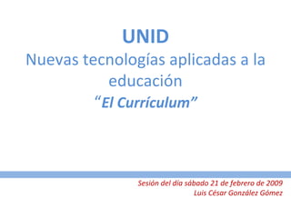 UNID Nuevas tecnologías aplicadas a la educación “ El Currículum” Sesión del día sábado 21 de febrero de 2009 Luis César González Gómez 