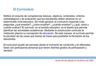 El Currículum Refiere al conjunto de competencias básicas, objetivos, contenidos, criterios metodológicos y de evaluación que los estudiantes deben alcanzar en un determinado nivel educativo. De modo general, el curriculum responde a las preguntas ¿qué enseñar?, ¿cómo enseñar?, ¿cuándo enseñar? y ¿qué, cómo y cuándo evaluar? El currículo, en el sentido educativo, es el diseño que permite planificar las actividades académicas. Mediante la construcción curricular la institución plasma su concepción de  educación . De esta manera, el currículo permite la previsión de las cosas que hemos de hacer para posibilitar la formación de los educandos. El curriculum puede ser pensado desde el momento de construirlo y en diferentes fases van participando personas que tienen distintos grados de participación y decisión. Sesión del día sábado 21 de febrero de 2009 