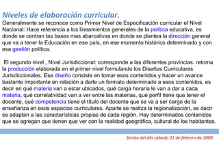 Niveles de elaboración curricular. Generalmente se reconoce como Primer Nivel de Especificación curricular el Nivel Nacional: Hace referencia a los lineamientos generales de la  política  educativa, es donde se centran las bases mas abarcativas en donde se plantea la  dirección  general que va a tener la Educación en ese país, en ese momento histórico determinado y con esa  gestión  política.   El segundo nivel , Nivel Jurisdiccional: corresponde a las diferentes provincias. retoma la  producción  elaborada en el primer nivel formulando los Diseños Curriculares Jurisdiccionales. Ese  diseño  consiste en tomar esos contenidos y hacer un avance bastante importante en relación a darle un formato determinado a esos contenidos, es decir en qué  materia  van a estar ubicados, qué carga horaria le van a dar a cada  materia , qué correlatividad van a ver entre las materias, qué perfil tiene que tener el docente, qué  competencia  tiene el título del docente que se va a ser cargo de la enseñanza en esos espacios curriculares. Aparte se realiza la regionalización, es decir se adaptan a las características propias de cada región. Hay determinados contenidos que se agregan que tienen que ver con la realidad geográfica, cultural de los habitantes.   Sesión del día sábado 21 de febrero de 2009 
