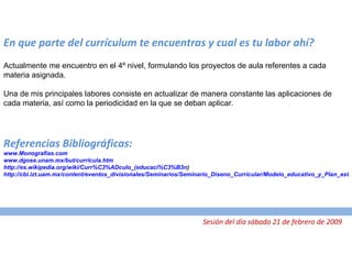 En que parte del currículum te encuentras y cual es tu labor ahí? Actualmente me encuentro en el 4º nivel, formulando los proyectos de aula referentes a cada materia asignada. Una de mis principales labores consiste en actualizar de manera constante las aplicaciones de cada materia, así como la periodicidad en la que se deban aplicar . Referencias Bibliográficas: www.Monografías.com www.dgose.unam.mx/but/curricula.htm http://es.wikipedia.org/wiki/Curr%C3%ADculo_(educaci%C3%B3n ) http://cbi.izt.uam.mx/content/eventos_divisionales/Seminarios/Seminario_Diseno_Curricular/Modelo_educativo_y_Plan_estudio.pdf Sesión del día sábado 21 de febrero de 2009 