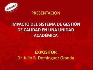 PRESENTACIÓN
IMPACTO DEL SISTEMA DE GESTIÓN
DE CALIDAD EN UNA UNIDAD
ACADÉMICA
EXPOSITOR
Dr. Julio B. Domínguez Granda
 