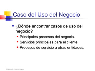 Caso del Uso del Negocio
               ¿Dónde encontrar casos de uso del
                negocio?
                      Principales procesos del negocio.
                      Servicios principales para el cliente.
                      Procesos de servicio a otras entidades.




CAL/Notación Modelo del Negocio
 
