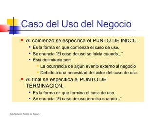 Caso del Uso del Negocio
               Al comienzo se especifica el PUNTO DE INICIO.
                   
                       Es la forma en que comienza el caso de uso.
                   
                       Se enuncia “El caso de uso se inicia cuando...”
                   
                       Está delimitado por:
                         La ocurrencia de algún evento externo al negocio.

                         Debido a una necesidad del actor del caso de uso.


               Al final se especifica el PUNTO DE
                TERMINACION.
                   
                       Es la forma en que termina el caso de uso.
                   
                       Se enuncia “El caso de uso termina cuando...”


CAL/Notación Modelo del Negocio
 