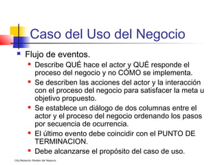 Caso del Uso del Negocio
      Flujo de eventos.
              Describe QUÉ hace el actor y QUÉ responde el
               proceso del negocio y no CÓMO se implementa.
              Se describen las acciones del actor y la interacción
               con el proceso del negocio para satisfacer la meta u
               objetivo propuesto.
              Se establece un diálogo de dos columnas entre el
               actor y el proceso del negocio ordenando los pasos
               por secuencia de ocurrencia.
              El último evento debe coincidir con el PUNTO DE
               TERMINACION.
              Debe alcanzarse el propósito del caso de uso.
CAL/Notación Modelo del Negocio
 