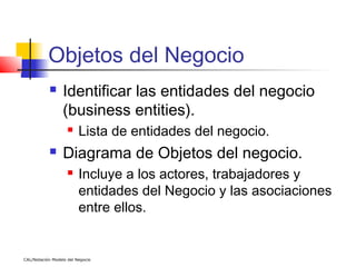 Objetos del Negocio
                 Identificar las entidades del negocio
                  (business entities).
                        Lista de entidades del negocio.
                 Diagrama de Objetos del negocio.
                        Incluye a los actores, trabajadores y
                         entidades del Negocio y las asociaciones
                         entre ellos.


CAL/Notación Modelo del Negocio
 