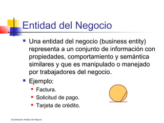 Entidad del Negocio
                 Una entidad del negocio (business entity)
                  representa a un conjunto de información con
                  propiedades, comportamiento y semántica
                  similares y que es manipulado o manejado
                  por trabajadores del negocio.
                 Ejemplo:
                        Factura.
                        Solicitud de pago.
                        Tarjeta de crédito.

CAL/Notación Modelo del Negocio
 