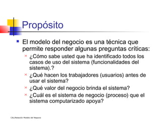 Propósito
          El modelo del negocio es una técnica que
           permite responder algunas preguntas críticas:
                  ¿Cómo sabe usted que ha identificado todos los
                   casos de uso del sistema (funcionalidades del
                   sistema).?
                  ¿Qué hacen los trabajadores (usuarios) antes de
                   usar el sistema?
                  ¿Qué valor del negocio brinda el sistema?
                  ¿Cuál es el sistema de negocio (proceso) que el
                   sistema computarizado apoya?

CAL/Notación Modelo del Negocio
 