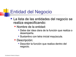 Entidad del Negocio
                 La lista de las entidades del negocio se
                  realiza especificando:
                        Nombre de la entidad:
                                 Debe dar idea clara de la función que realiza o
                                  desempeña.
                                 Sustantivo con letra inicial mayúscula.
                        Descripción:
                            
                                  Describir la función que realiza dentro del
                                  negocio.


CAL/Notación Modelo del Negocio
 