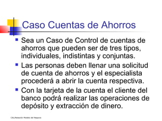 Caso Cuentas de Ahorros
         Sea un Caso de Control de cuentas de
          ahorros que pueden ser de tres tipos,
          individuales, indistintas y conjuntas.
         Las personas deben llenar una solicitud
          de cuenta de ahorros y el especialista
          procederá a abrir la cuenta respectiva.
         Con la tarjeta de la cuenta el cliente del
          banco podrá realizar las operaciones de
          depósito y extracción de dinero.
CAL/Notación Modelo del Negocio
 