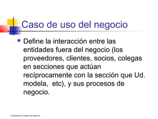Caso de uso del negocio
            Define la interacción entre las
             entidades fuera del negocio (los
             proveedores, clientes, socios, colegas
             en secciones que actúan
             recíprocamente con la sección que Ud.
             modela, etc), y sus procesos de
             negocio.


CAL/Notación Modelo del Negocio
 