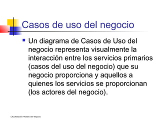 Casos de uso del negocio
                 Un diagrama de Casos de Uso del
                  negocio representa visualmente la
                  interacción entre los servicios primarios
                  (casos del uso del negocio) que su
                  negocio proporciona y aquellos a
                  quienes los servicios se proporcionan
                  (los actores del negocio).


CAL/Notación Modelo del Negocio
 