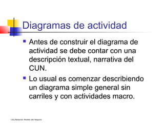 Diagramas de actividad
                 Antes de construir el diagrama de
                  actividad se debe contar con una
                  descripción textual, narrativa del
                  CUN.
                 Lo usual es comenzar describiendo
                  un diagrama simple general sin
                  carriles y con actividades macro.

CAL/Notación Modelo del Negocio
 