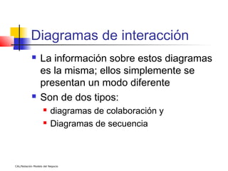 Diagramas de interacción
                 La información sobre estos diagramas
                  es la misma; ellos simplemente se
                  presentan un modo diferente
                 Son de dos tipos:
                        diagramas de colaboración y
                        Diagramas de secuencia



CAL/Notación Modelo del Negocio
 
