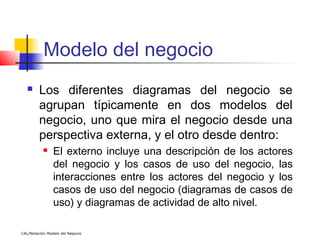 Modelo del negocio
        Los diferentes diagramas del negocio se
         agrupan típicamente en dos modelos del
         negocio, uno que mira el negocio desde una
         perspectiva externa, y el otro desde dentro:
               El externo incluye una descripción de los actores
                del negocio y los casos de uso del negocio, las
                interacciones entre los actores del negocio y los
                casos de uso del negocio (diagramas de casos de
                uso) y diagramas de actividad de alto nivel.

CAL/Notación Modelo del Negocio
 