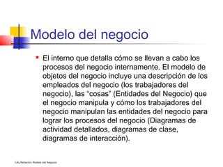 Modelo del negocio
                   El interno que detalla cómo se llevan a cabo los
                    procesos del negocio internamente. El modelo de
                    objetos del negocio incluye una descripción de los
                    empleados del negocio (los trabajadores del
                    negocio), las “cosas” (Entidades del Negocio) que
                    el negocio manipula y cómo los trabajadores del
                    negocio manipulan las entidades del negocio para
                    lograr los procesos del negocio (Diagramas de
                    actividad detallados, diagramas de clase,
                    diagramas de interacción).


CAL/Notación Modelo del Negocio
 