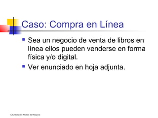 Caso: Compra en Línea
                 Sea un negocio de venta de libros en
                  línea ellos pueden venderse en forma
                  física y/o digital.
                 Ver enunciado en hoja adjunta.




CAL/Notación Modelo del Negocio
 