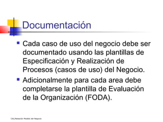 Documentación
          Cada caso de uso del negocio debe ser
           documentado usando las plantillas de
           Especificación y Realización de
           Procesos (casos de uso) del Negocio.
          Adicionalmente para cada area debe
           completarse la plantilla de Evaluación
           de la Organización (FODA).

CAL/Notación Modelo del Negocio
 