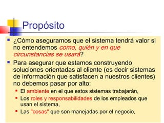 Propósito
     ¿Cómo aseguramos que el sistema tendrá valor si
      no entendemos como, quién y en que
      circunstancias se usará?
     Para asegurar que estamos construyendo
      soluciones orientadas al cliente (es decir sistemas
      de información que satisfacen a nuestros clientes)
      no debemos pasar por alto:
            El ambiente en el que estos sistemas trabajarán,
            Los roles y responsabilidades de los empleados que
             usan el sistema,
            Las "cosas" que son manejadas por el negocio,
    CAL/Notación Modelo del Negocio
 