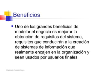 Beneficios
             Uno de los grandes beneficios de
              modelar el negocio es mejorar la
              obtención de requisitos del sistema,
              requisitos que conducirán a la creación
              de sistemas de información que
              realmente encajen en la organización y
              sean usados por usuarios finales.

CAL/Notación Modelo del Negocio
 