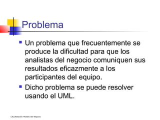 Problema
             Un problema que frecuentemente se
              produce la dificultad para que los
              analistas del negocio comuniquen sus
              resultados eficazmente a los
              participantes del equipo.
             Dicho problema se puede resolver
              usando el UML.

CAL/Notación Modelo del Negocio
 
