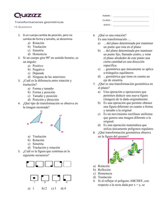 1. Si un cuerpo cambia de posición, pero no
cambia de forma y tamaño, se denomina:
a) Rotación
b) Traslación
c) Simetría
d) Homotecia
2. Si un cuerpo gira 90º en sentido horario, es
un ángulo:
a) Positivo
b) Negativo
c) Depende
d) Ninguna de las anteriores
3. ¿Cuál es la diferencia entre rotación y
traslación?
a) Forma y tamaño
b) Forma y posición
c) Tamaño y posición
d) Posición y dirección
4. ¿Qué tipo de transformación se observa en
la imagen mostrada?
a) Traslación
b) Rotación
c) Simetría
d) Traslación y rotación
5. ¿Cuál es la figura que continua en la
siguiente secuencia?
a) 1 b) 2 c) 3 d) 4
6. ¿Qué es una rotación?
Es una transformación …
a) …del plano determinada por mantener
un punto que rota en el plano
b) .. del plano determinada por mantener
un punto fijo, llamado centro, y rotar
el plano alrededor de este punto una
cierta cantidad en una dirección
específica.
c) .. geométrica que únicamente se aplica
a triángulos equiláteros
d) .. geométrica que tiene en cuenta un
eje de simetría.
7. ¿Qué es una transformación geométrica en
el plano?
a) Una operación u operaciones que
permiten deducir una nueva figura
(imagen) de la dada originalmente.
b) Es una operación que permite obtener
una figura diferente en cuanto a forma
y tamaño a la original
c) Es un movimiento rectilíneo uniforme
que genera una imagen diferente a la
original.
d) Es una operación matemática que
utiliza únicamente polígonos regulares
8. ¿Qué transformación geométrica observa
en la figura del gusano?
a) Rotación
b) Reflexión
c) Homotecia
d) Traslación
9. Si al reflejar el polígono ABCDEF, con
respecto a la recta dada por x = y, se
 