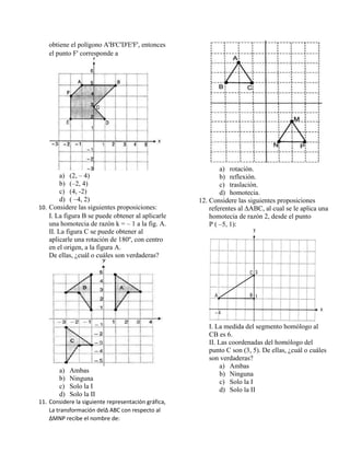 obtiene el polígono A'B'C'D'E'F', entonces
el punto F' corresponde a
a) (2, – 4)
b) (–2, 4)
c) (4, -2)
d) ( –4, 2)
10. Considere las siguientes proposiciones:
I. La figura B se puede obtener al aplicarle
una homotecia de razón k = – 1 a la fig. A.
II. La figura C se puede obtener al
aplicarle una rotación de 180º, con centro
en el origen, a la figura A.
De ellas, ¿cuál o cuáles son verdaderas?
a) Ambas
b) Ninguna
c) Solo la I
d) Solo la II
11. Considere la siguiente representación gráfica,
La transformación del∆ ABC con respecto al
∆MNP recibe el nombre de:
a) rotación.
b) reflexión.
c) traslación.
d) homotecia.
12. Considere las siguientes proposiciones
referentes al ∆ABC, al cual se le aplica una
homotecia de razón 2, desde el punto
P ( –5, 1):
I. La medida del segmento homólogo al
CB es 6.
II. Las coordenadas del homólogo del
punto C son (3, 5). De ellas, ¿cuál o cuáles
son verdaderas?
a) Ambas
b) Ninguna
c) Solo la I
d) Solo la II
 